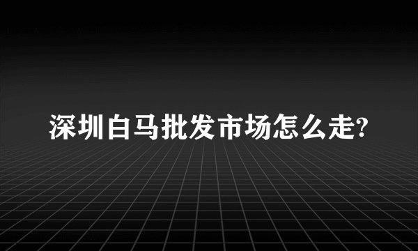 深圳白马批发市场怎么走?