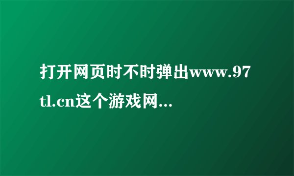 打开网页时不时弹出www.97tl.cn这个游戏网址，怎么清除啊？