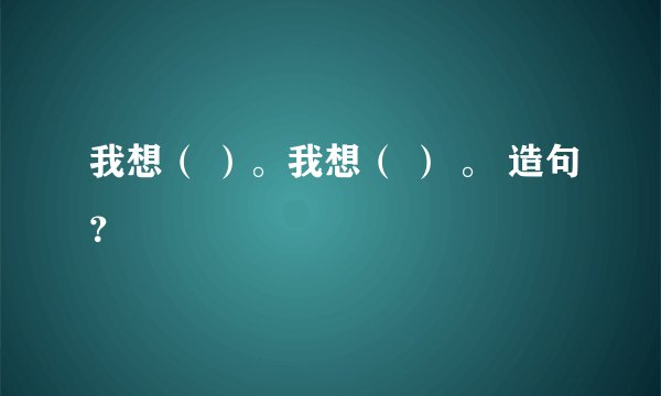 我想（ ）。我想（ ） 。 造句？