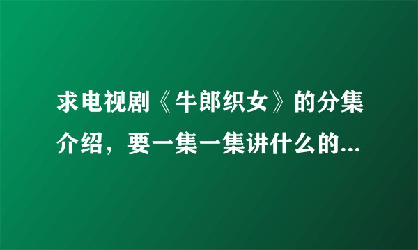 求电视剧《牛郎织女》的分集介绍，要一集一集讲什么的。都说清楚，尽量详细，是郭羡妮，温兆伦主演的啊！