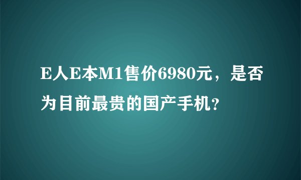 E人E本M1售价6980元，是否为目前最贵的国产手机？