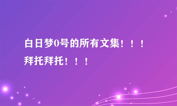 白日梦0号的所有文集！！！拜托拜托！！！