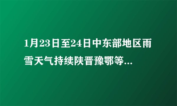 1月23日至24日中东部地区雨雪天气持续陕晋豫鄂等地部分地区有中到大雪