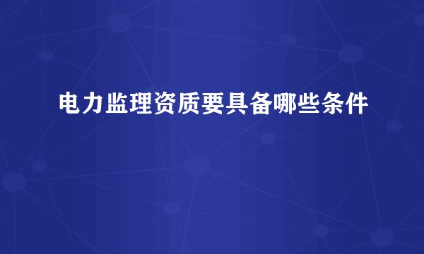 电力监理资质要具备哪些条件