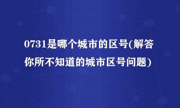 0731是哪个城市的区号(解答你所不知道的城市区号问题)