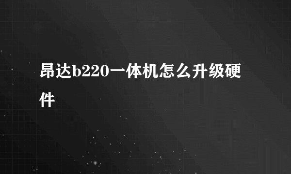 昂达b220一体机怎么升级硬件