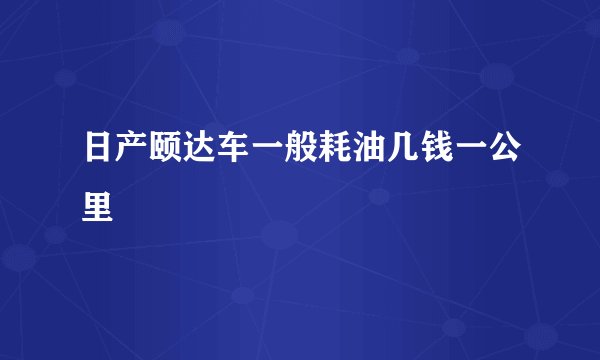 日产颐达车一般耗油几钱一公里