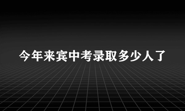 今年来宾中考录取多少人了