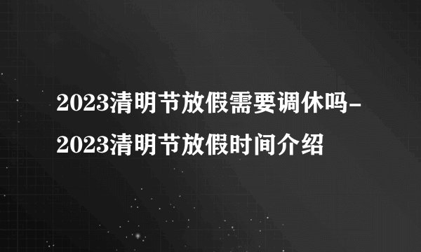 2023清明节放假需要调休吗-2023清明节放假时间介绍