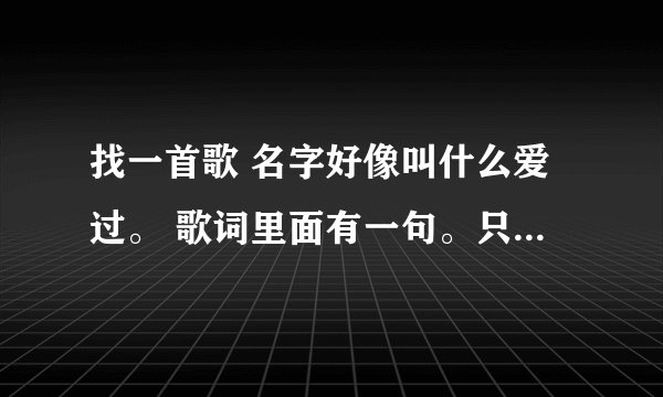 找一首歌 名字好像叫什么爱过。 歌词里面有一句。只不过... 不在是我的。