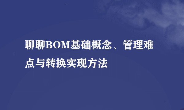 聊聊BOM基础概念、管理难点与转换实现方法