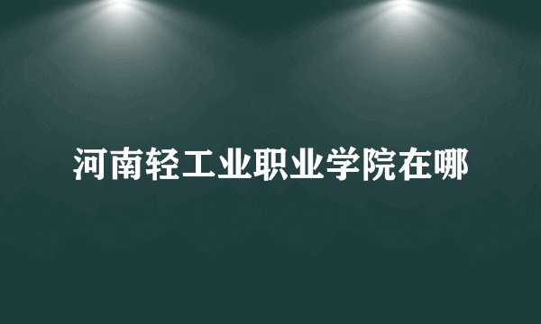 河南轻工业职业学院在哪