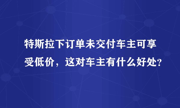特斯拉下订单未交付车主可享受低价，这对车主有什么好处？