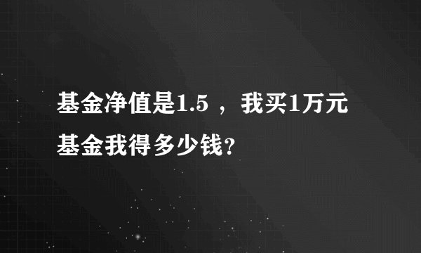 基金净值是1.5 ，我买1万元基金我得多少钱？