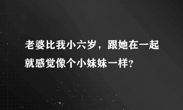 老婆比我小六岁，跟她在一起就感觉像个小妹妹一样？