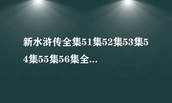 新水浒传全集51集52集53集54集55集56集全集在线观看优酷 新水浒传全集快播迅雷下载