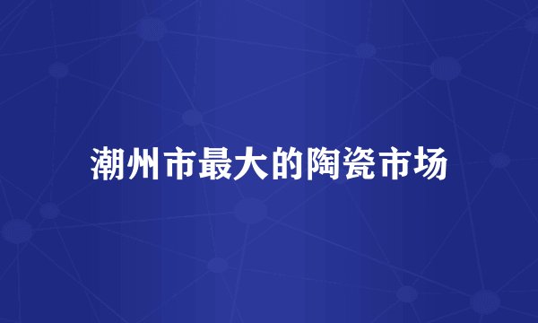 潮州市最大的陶瓷市场