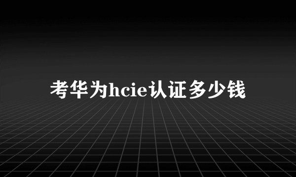 考华为hcie认证多少钱