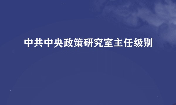 中共中央政策研究室主任级别