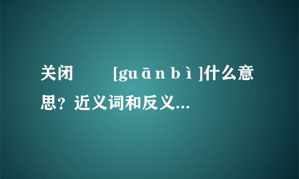 关闭   [guān bì]什么意思？近义词和反义词是什么？英文翻译是什么？