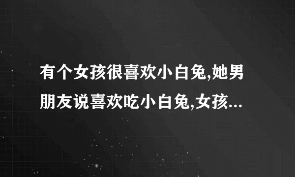 有个女孩很喜欢小白兔,她男朋友说喜欢吃小白兔,女孩跟他分手了!为什么？