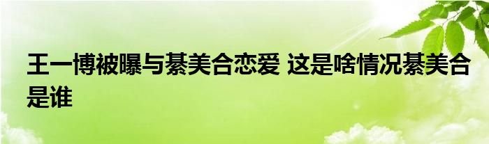 王一博被曝与綦美合恋爱这是啥情况綦美合是谁