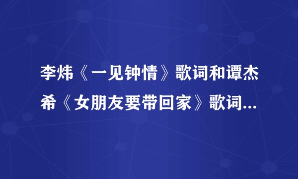 李炜《一见钟情》歌词和谭杰希《女朋友要带回家》歌词。麻烦大家了。