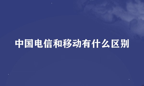 中国电信和移动有什么区别