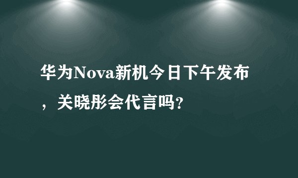 华为Nova新机今日下午发布，关晓彤会代言吗？