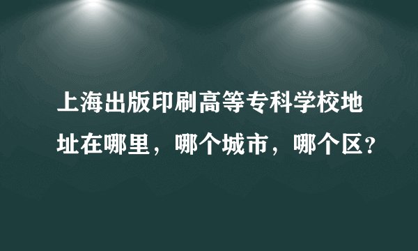 上海出版印刷高等专科学校地址在哪里，哪个城市，哪个区？