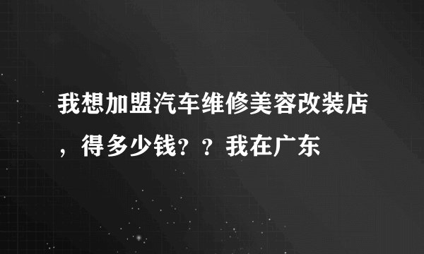 我想加盟汽车维修美容改装店，得多少钱？？我在广东