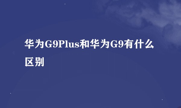 华为G9Plus和华为G9有什么区别