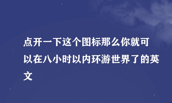 点开一下这个图标那么你就可以在八小时以内环游世界了的英文
