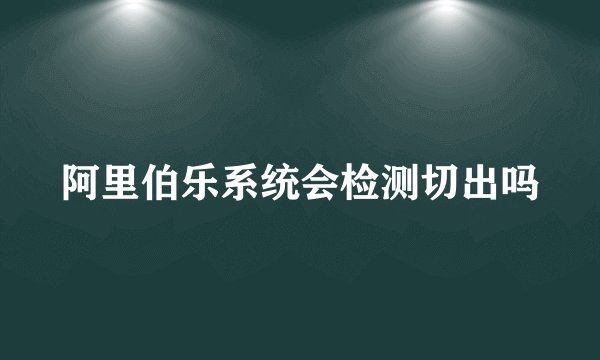 阿里伯乐系统会检测切出吗