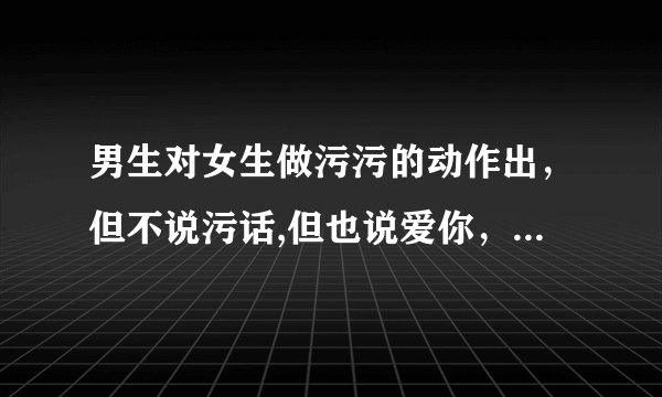 男生对女生做污污的动作出，但不说污话,但也说爱你，是真爱你吗？