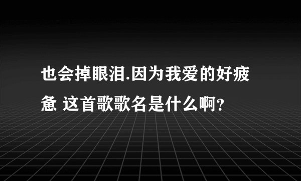 也会掉眼泪.因为我爱的好疲惫 这首歌歌名是什么啊？