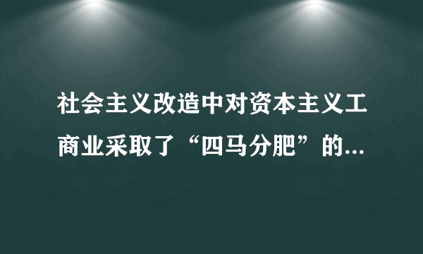 社会主义改造中对资本主义工商业采取了“四马分肥”的办法，“四马分肥”具体是指（　　）