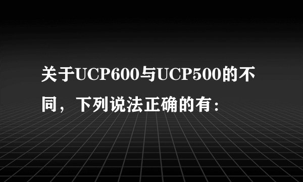 关于UCP600与UCP500的不同，下列说法正确的有：