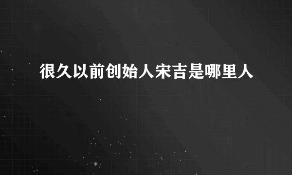 很久以前创始人宋吉是哪里人