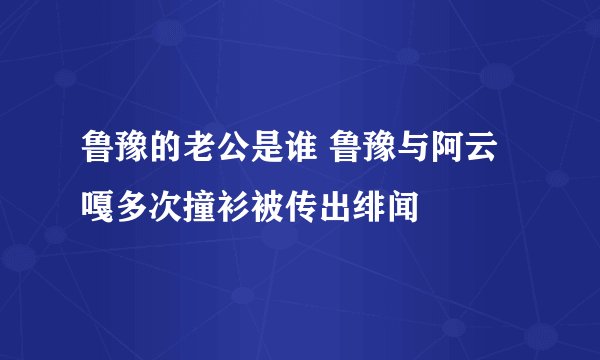 鲁豫的老公是谁 鲁豫与阿云嘎多次撞衫被传出绯闻