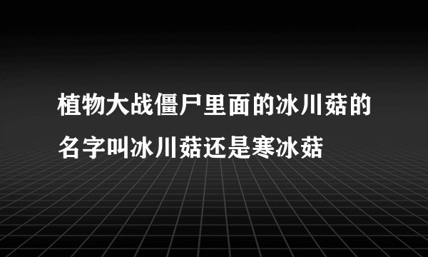 植物大战僵尸里面的冰川菇的名字叫冰川菇还是寒冰菇
