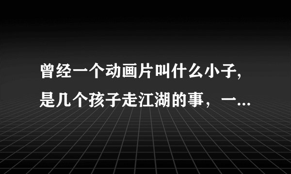 曾经一个动画片叫什么小子,是几个孩子走江湖的事，一个猴子，一个女孩，一个与猪八戒差不多，求！！！