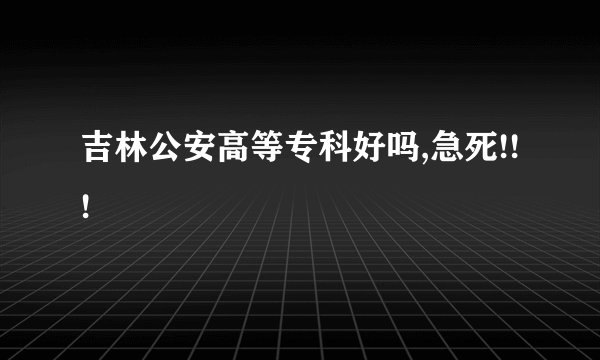 吉林公安高等专科好吗,急死!!!