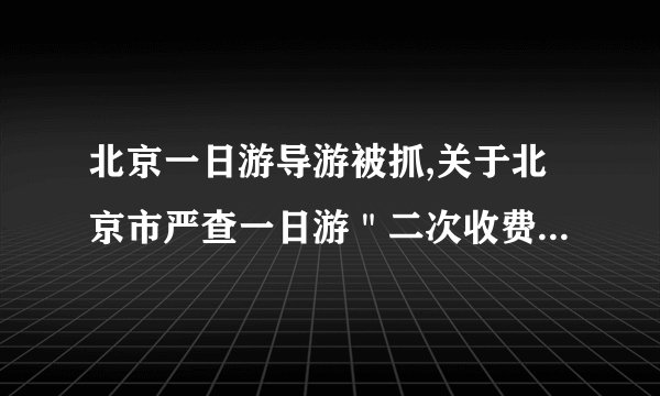 北京一日游导游被抓,关于北京市严查一日游＂二次收费＂ 讨回游客近万元损失是什么情况？