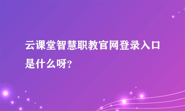云课堂智慧职教官网登录入口是什么呀？
