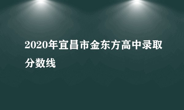 2020年宜昌市金东方高中录取分数线