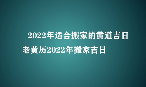 ​2022年适合搬家的黄道吉日 老黄历2022年搬家吉日