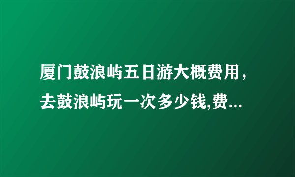 厦门鼓浪屿五日游大概费用，去鼓浪屿玩一次多少钱,费用详细说明