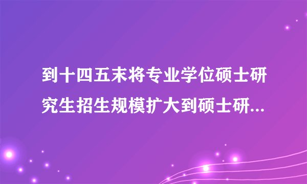 到十四五末将专业学位硕士研究生招生规模扩大到硕士研究生招生总规模的多少左