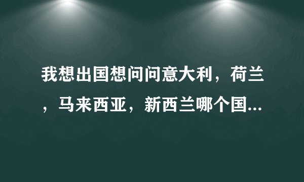 我想出国想问问意大利，荷兰，马来西亚，新西兰哪个国家好，家庭情况不算富裕一般。